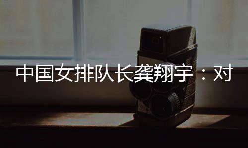 中国女排队长龚翔宇：对手发挥出色🤚🏽，中国队有提升空间