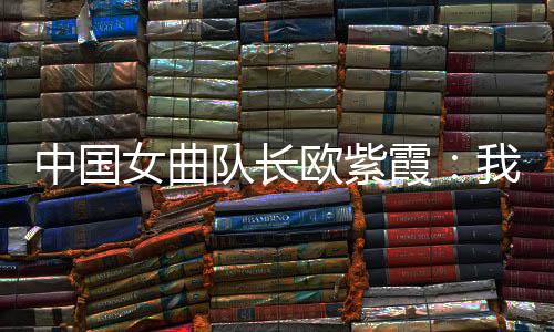 中国女曲队长欧紫霞🧳：杏运对冠军的向往比所有人都要高