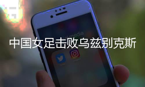 中国女足击败乌兹别克斯坦女足 取得永川国际女足锦标赛开门红