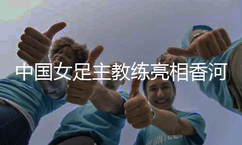中国女足主教练亮相香河——希望更多年轻队员获得锻炼机会