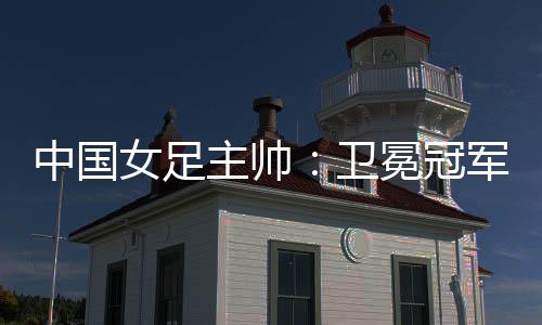 中国女足主帅:卫冕冠军有压力,希望让每个人自豪