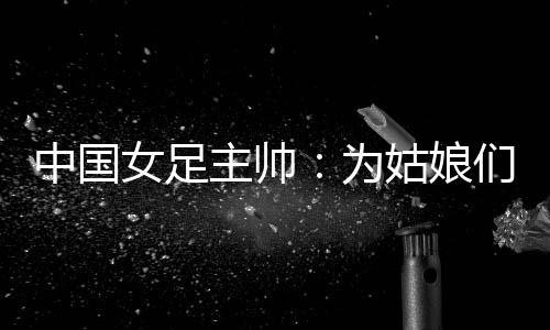 中国女足主帅：为姑娘们感到自豪 世界杯继续努力