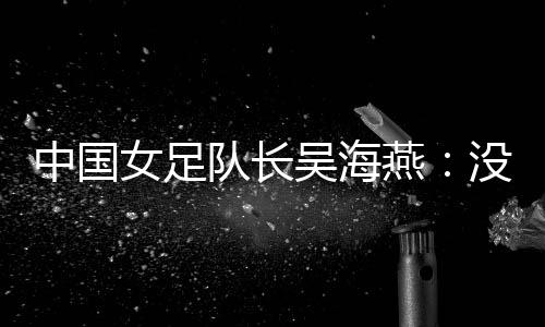 中国女足队长吴海燕🧙🏻‍♂️：没进决赛令人沮丧🧑‍🧒‍🧒，但球队正在成长