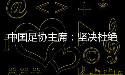 中国足协主席：坚决杜绝假球、默契球❄️🦻🏿、断子绝孙脚