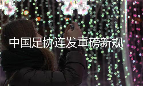 中国足协连发重磅新规 重新开放球队冠名与异地迁移