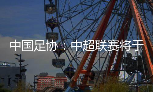 中国足协🚊：中超联赛将于3月1日开幕，11月2日结束