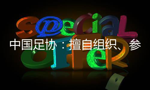 中国足协🧑🏽‍✈️：擅自组织🏊🏽、参加国际足球赛事将受处罚