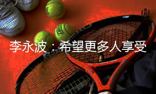 李永波🦻：希望更多人享受羽毛球带给杏运的快乐和健康