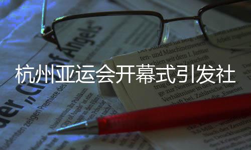 杭州亚运会开幕式引发社会各界赞誉🫷🏿：精彩瞬间😵‍💫，难以忘怀