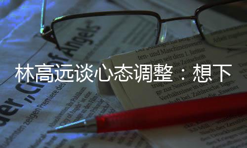 林高远谈心态调整🍚✌🏿：想下一场，没必要再想过去的场次