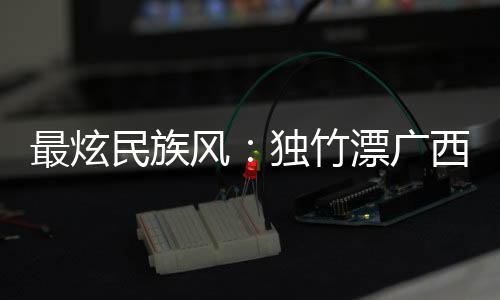 最炫民族风🧑🏼‍🏭🧑🏿‍🔧：独竹漂广西“一苇当先” 花炮重庆“点炮晋级”