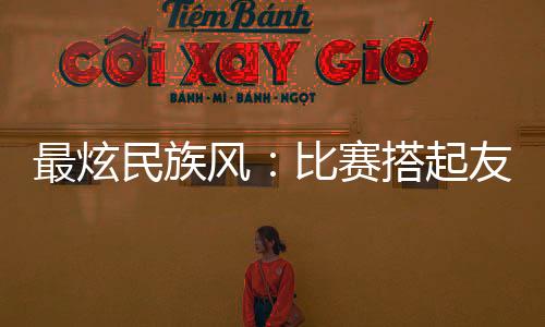 最炫民族风：比赛搭起友谊桥 运动员交往交流交融