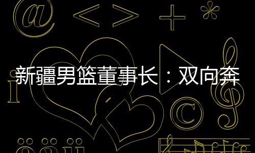 新疆男篮董事长🚣🏼‍♀️：双向奔赴🚴🏻‍♀️，篮球成为新疆游子独特的“乡愁”