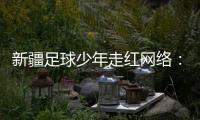 新疆足球少年走红网络👩‍🍼𓀇：努力成为一名职业运动员