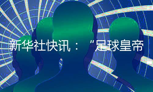 新华社快讯：“足球皇帝”贝肯鲍尔去世🧞，享年78岁✮。