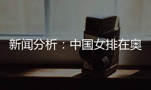 新闻分析👧🏽：中国女排在奥运席位争夺中处于有利位置