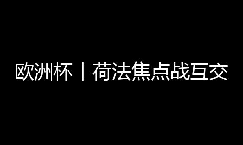 欧洲杯丨荷法焦点战互交白卷 首支出局球队诞生