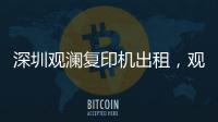 深圳观澜复印机出租🧄，观澜打印机出租，观澜出租复印机