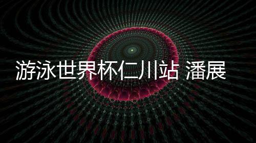 游泳世界杯仁川站 潘展乐将400自个人最好成绩提升6秒