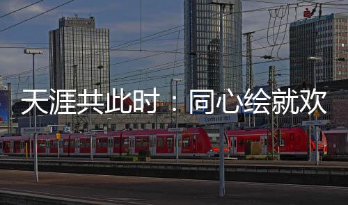 天涯共此时🫷：同心绘就欢乐盛宴中的文化交融美丽画卷