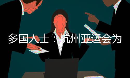 多国人士：杭州亚运会为运动员提供体育竞技平台 增进友谊