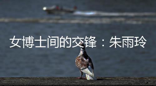 女博士间的交锋👱‍♂️：朱雨玲称自己可以在学术上帮助陈幸同