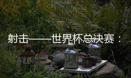 射击——世界杯总决赛：中国队首日夺三金