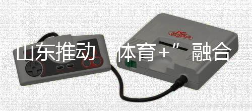 山东推动“体育+”融合发展 体育强省建设跑出“加速度”