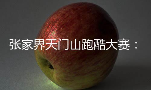 张家界天门山跑酷大赛👇🏽🍆：中外选手竞逐999级“天梯”