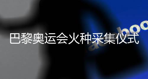 巴黎奥运会火种采集仪式今天将在希腊举行
