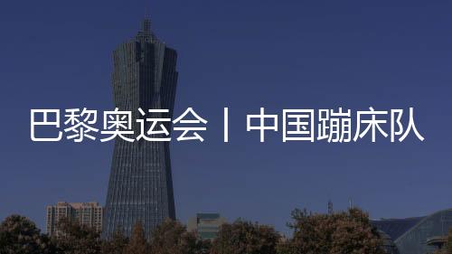 巴黎奥运会丨中国蹦床队基本确定奥运参赛大名单