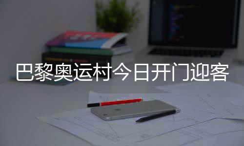 巴黎奥运村今日开门迎客，选手的家究竟长啥样🧍‍♂️？