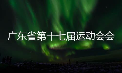 广东省第十七届运动会会徽、会歌、吉祥物💆🏽、主题口号发布