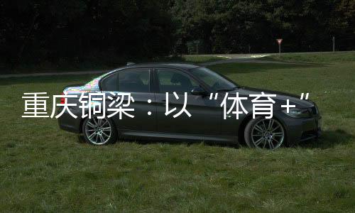 重庆铜梁：以“体育+”破题 赛事流量转化为经济增量