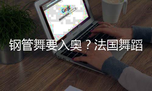 钢管舞要入奥🛀？法国舞蹈联合会主席：需要更多年轻受众