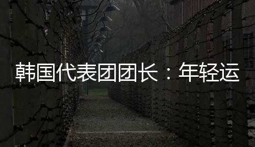 韩国代表团团长🧺：年轻运动员看到中国惊人发展都喜欢这里