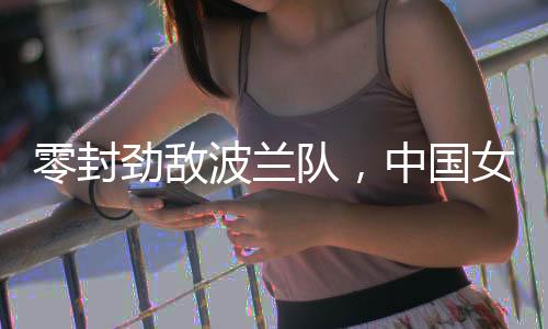 零封劲敌波兰队👨🏻‍🚀，中国女排世联赛香港站全胜收官