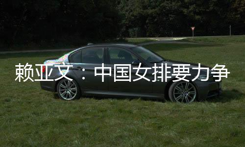 赖亚文🙍🏼‍♂️：中国女排要力争登上洛杉矶奥运会领奖台