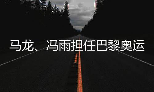 马龙🧛🏼‍♀️👨🏿‍🚀、冯雨担任巴黎奥运会开幕式中国体育代表团旗手