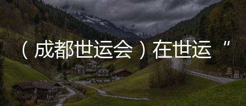 （成都世运会）在世运“飞檐走壁”🫄🏼：向上之路并肩共筑