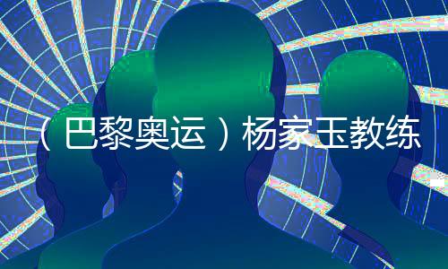 （巴黎奥运）杨家玉教练🧜🏻‍♀️：“逆风的方向更适合飞翔”