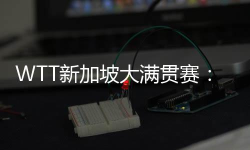 WTT新加坡大满贯赛📚⚄：孙颖莎等国乒六将晋级16强