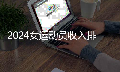 2024女运动员收入排行：谷爱凌🚵🏿、郑钦文进前五